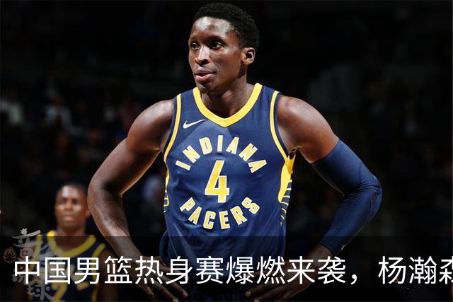 中国男篮热身赛爆燃来袭，杨瀚森时隔486天归队 郭导提三点要求！