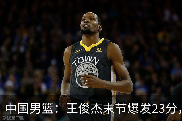 中国男篮：王俊杰末节爆发23分，崔永熙状态回暖，王浩然得分上双